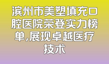 滨州市美塑填充口腔医院荣登实力榜单，展现卓越医疗技术