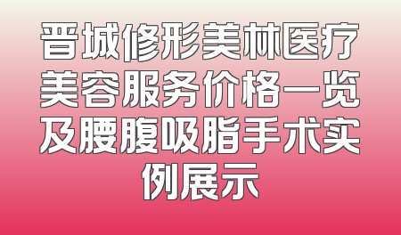 晋城修形美林医疗美容服务价格一览及腰腹吸脂手术实例展示
