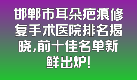 邯郸市耳朵疤痕修复手术医院排名揭晓，前十佳名单新鲜出炉！