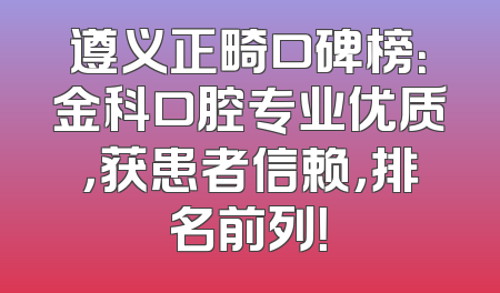 遵义正畸口碑榜：金科口腔专业优质，获患者信赖，排名前列！