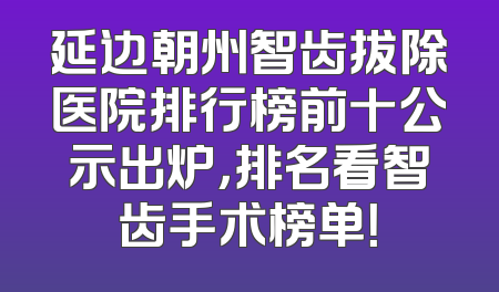延边朝州智齿拔除医院排行榜前十公示出炉，排名看智齿手术榜单！