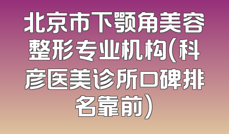 北京市下颚角美容整形专业机构（科彦医美诊所口碑排名靠前）