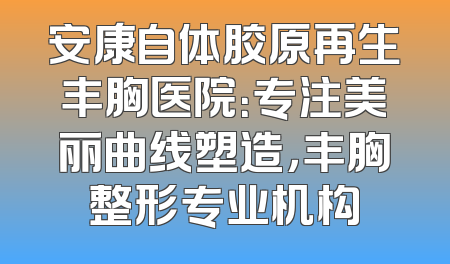 安康自体胶原再生丰胸医院：专注美丽曲线塑造，丰胸整形专业机构