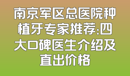 南京军区总医院种植牙专家推荐：四大口碑医生介绍及直出价格