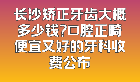 长沙矫正牙齿大概多少钱？口腔正畸便宜又好的牙科收费公布