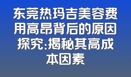 东莞热玛吉美容费用高昂背后的原因探究：揭秘其高成本因素