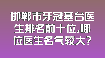 邯郸市牙冠基台医生排名前十位，哪位医生名气较大？