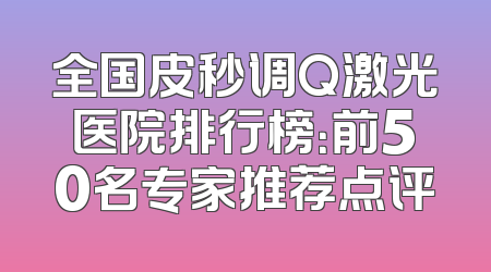 全国皮秒调Q激光医院排行榜：前50名专家推荐点评