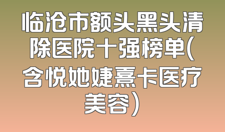 临沧市额头黑头清除医院十强榜单（含悦她婕熹卡医疗美容）