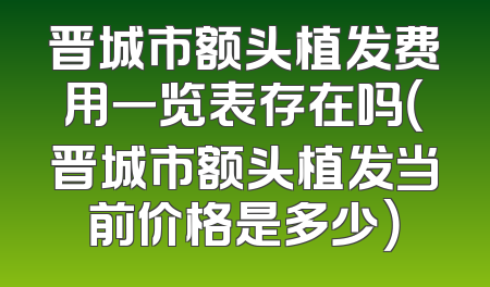 晋城市额头植发费用一览表存在吗（晋城市额头植发当前价格是多少）