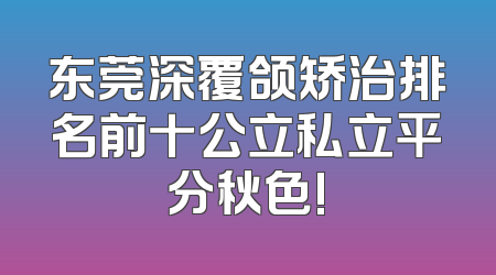东莞深覆颌矫治排名前十公立私立平分秋色!
