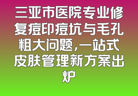 三亚市医院专业修复痘印痘坑与毛孔粗大问题，一站式皮肤管理新方案出炉