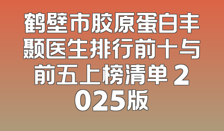 鹤壁市胶原蛋白丰颞医生排行前十与前五上榜清单 2025版