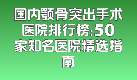 国内颚骨突出手术医院排行榜：50家知名医院精选指南