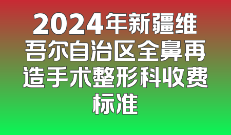 2024年新疆维吾尔自治区全鼻再造手术整形科收费标准