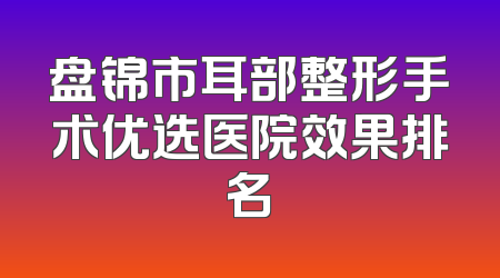 盘锦市耳部整形手术优选医院效果排名
