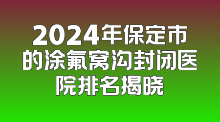 2024年保定市的涂氟窝沟封闭医院排名揭晓