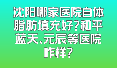 沈阳哪家医院自体脂肪填充好？和平蓝天、元辰等医院咋样？