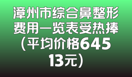 漳州市综合鼻整形费用一览表受热捧（平均价格64513元）