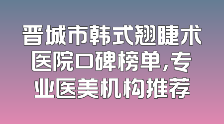 晋城市韩式翘睫术医院口碑榜单，专业医美机构推荐