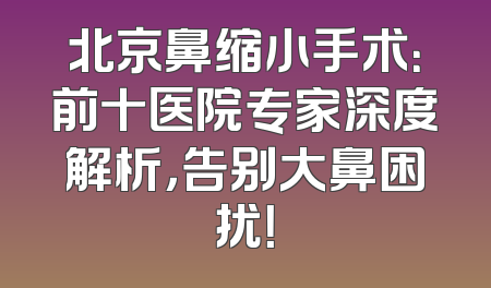 北京鼻缩小手术：前十医院专家深度解析，告别大鼻困扰！