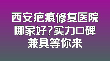 西安疤痕修复医院哪家好？实力口碑兼具等你来
