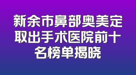 新余市鼻部奥美定取出手术医院前十名榜单揭晓