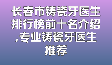 长春市铸瓷牙医生排行榜前十名介绍，专业铸瓷牙医生推荐