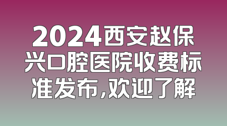 2024西安赵保兴口腔医院收费标准发布，欢迎了解