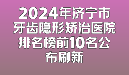 2024年济宁市牙齿隐形矫治医院排名榜前10名公布刷新