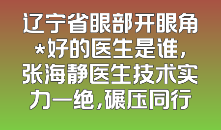 辽宁省眼部开眼角*好的医生是谁，张海静医生技术实力一绝，碾压同行