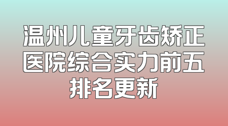 温州儿童牙齿矫正医院综合实力前五排名更新