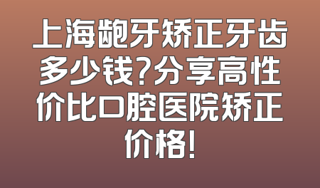 上海龅牙矫正牙齿多少钱？分享高性价比口腔医院矫正价格！