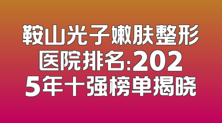 鞍山光子嫩肤整形医院排名：2025年十强榜单揭晓