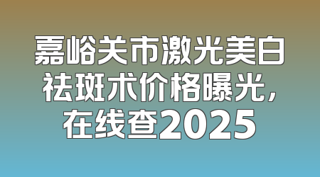嘉峪关市激光美白祛斑术价格曝光，在线查2025