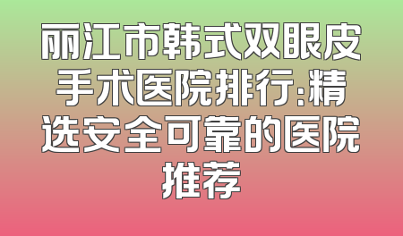 丽江市韩式双眼皮手术医院排行：精选安全可靠的医院推荐