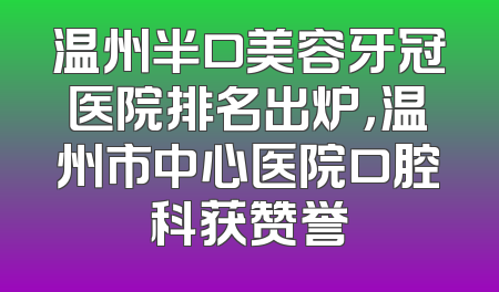 温州半口美容牙冠医院排名出炉，温州市中心医院口腔科获赞誉