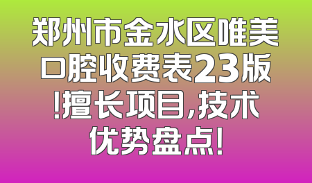 郑州市金水区唯美口腔收费表23版！擅长项目，技术优势盘点！