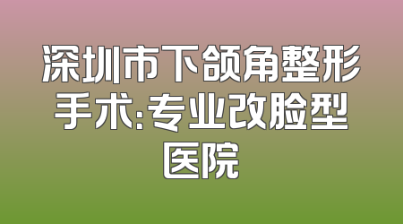 深圳市下颌角整形手术：专业改脸型医院