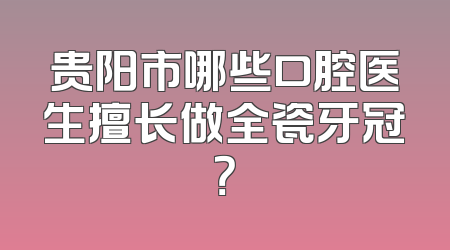 贵阳市哪些口腔医生擅长做全瓷牙冠？