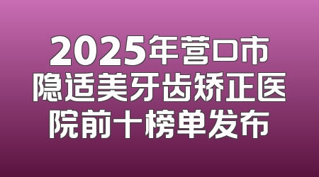 2025年营口市隐适美牙齿矫正医院前十榜单发布