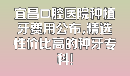 宜昌口腔医院种植牙费用公布，精选性价比高的种牙专科！