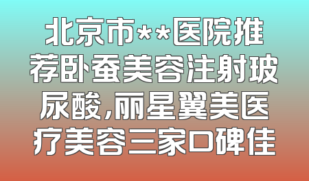 北京市**医院推荐卧蚕美容注射玻尿酸，丽星翼美医疗美容三家口碑佳