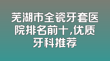 芜湖市全瓷牙套医院排名前十，优质牙科推荐