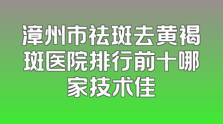 漳州市祛斑去黄褐斑医院排行前十哪家技术佳
