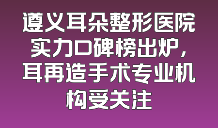 遵义耳朵整形医院实力口碑榜出炉，耳再造手术专业机构受关注