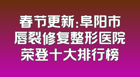 春节更新：阜阳市唇裂修复整形医院荣登十大排行榜