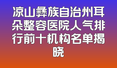 凉山彝族自治州耳朵整容医院人气排行前十机构名单揭晓
