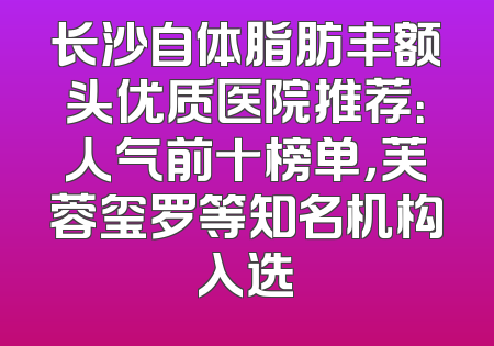 长沙自体脂肪丰额头优质医院推荐：人气前十榜单，芙蓉玺罗等知名机构入选