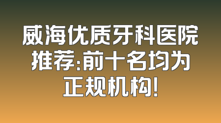 威海优质牙科医院推荐：前十名均为正规机构！